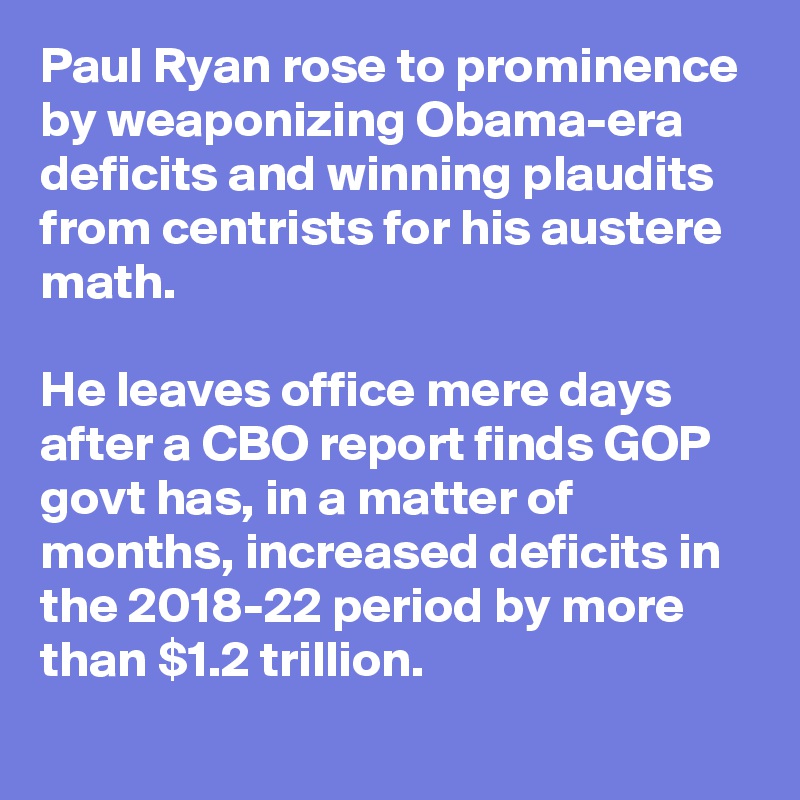 Paul Ryan rose to prominence by weaponizing Obama-era deficits and winning plaudits from centrists for his austere math.

He leaves office mere days after a CBO report finds GOP govt has, in a matter of months, increased deficits in the 2018-22 period by more than $1.2 trillion.
