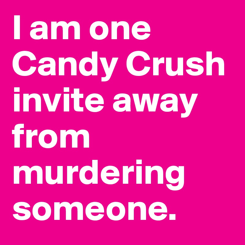I am one Candy Crush invite away from murdering someone.
