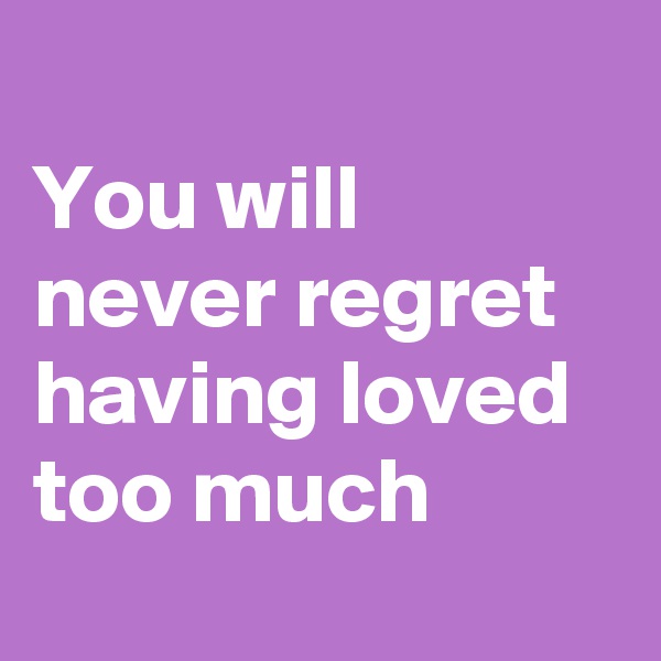 
You will 
never regret having loved too much
