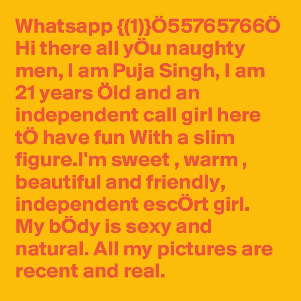 Whatsapp {(1)}Ö55765766Ö Hi there all yÖu naughty men, I am Puja Singh, I am 21 years Öld and an independent call girl here tÖ have fun With a slim figure.I'm sweet , warm , beautiful and friendly, independent escÖrt girl. My bÖdy is sexy and natural. All my pictures are recent and real. 