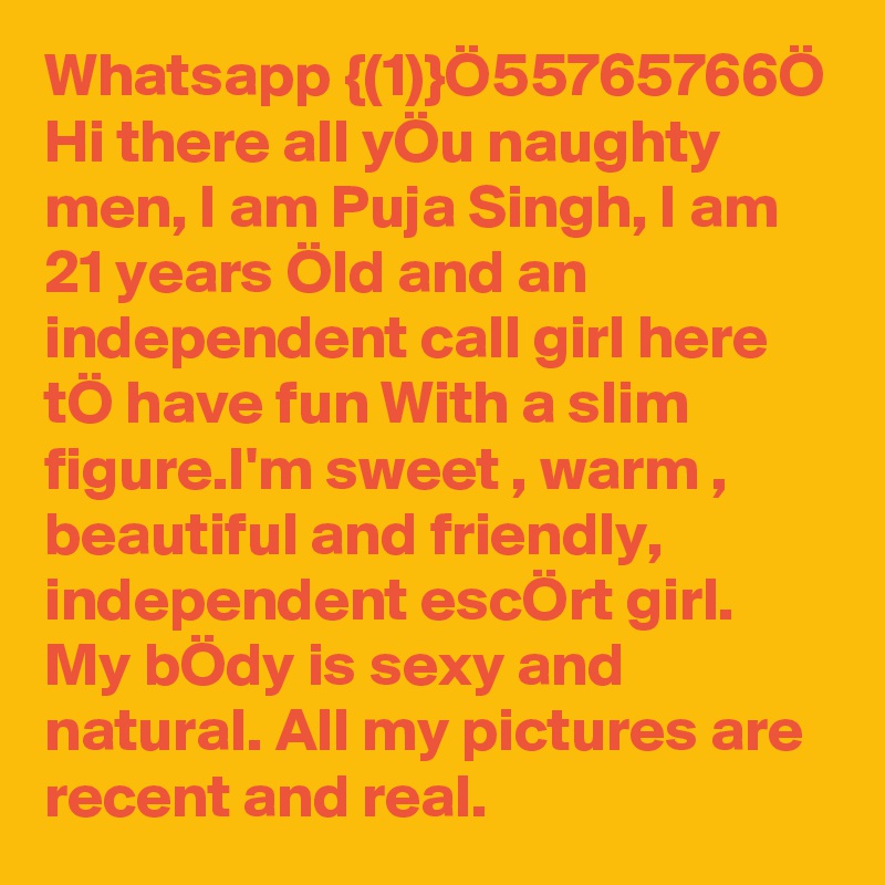 Whatsapp {(1)}Ö55765766Ö Hi there all yÖu naughty men, I am Puja Singh, I am 21 years Öld and an independent call girl here tÖ have fun With a slim figure.I'm sweet , warm , beautiful and friendly, independent escÖrt girl. My bÖdy is sexy and natural. All my pictures are recent and real. 