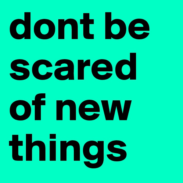 dont be scared of new things