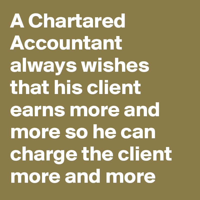 A Chartared Accountant always wishes that his client earns more and more so he can charge the client more and more
