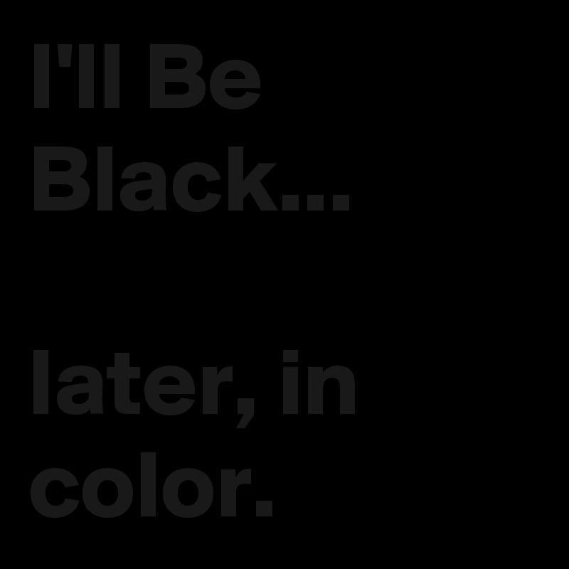 I'll Be Black...

later, in color.