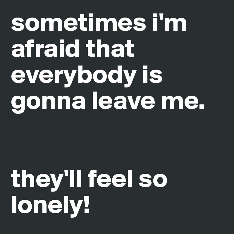 sometimes i'm afraid that everybody is gonna leave me. 


they'll feel so lonely!