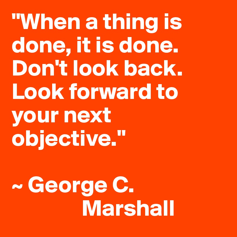 "When a thing is done, it is done. Don't look back. Look forward to your next objective."

~ George C. 
               Marshall