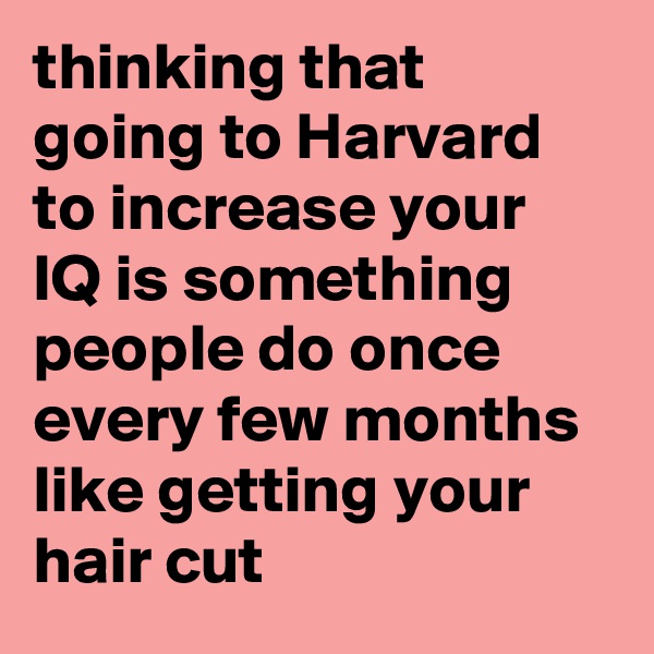 thinking that going to Harvard to increase your IQ is something people do once every few months like getting your hair cut