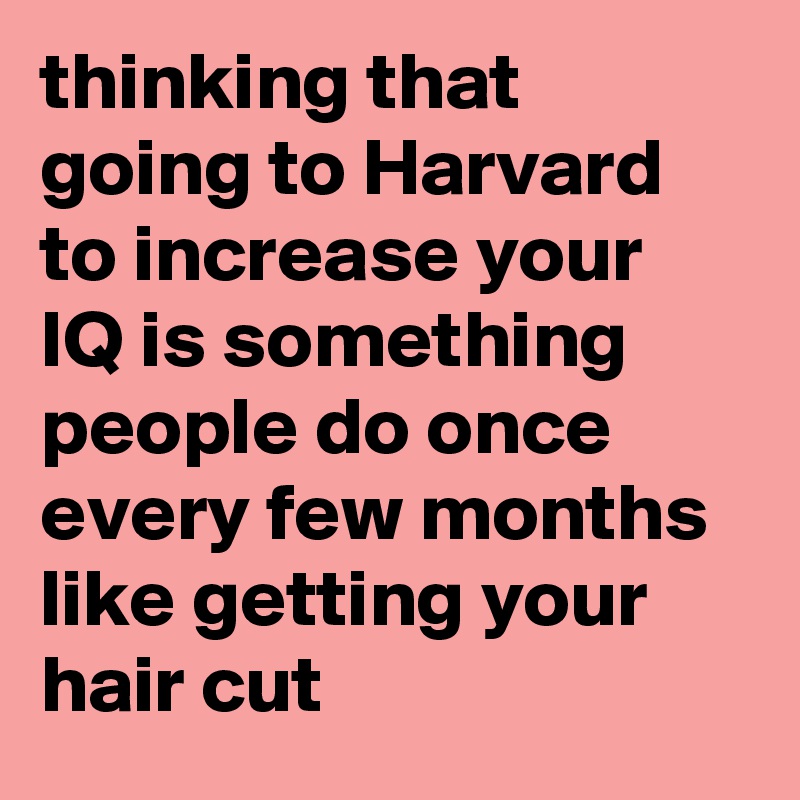 thinking that going to Harvard to increase your IQ is something people do once every few months like getting your hair cut
