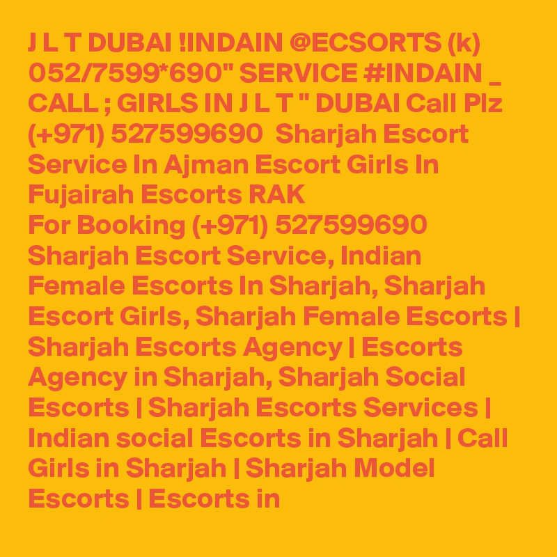 J L T DUBAI !INDAIN @ECSORTS (k) 052/7599*690" SERVICE #INDAIN _ CALL ; GIRLS IN J L T " DUBAI Call Plz (+971) 527599690  Sharjah Escort Service In Ajman Escort Girls In Fujairah Escorts RAK 
For Booking (+971) 527599690 Sharjah Escort Service, Indian Female Escorts In Sharjah, Sharjah Escort Girls, Sharjah Female Escorts | Sharjah Escorts Agency | Escorts Agency in Sharjah, Sharjah Social Escorts | Sharjah Escorts Services | Indian social Escorts in Sharjah | Call Girls in Sharjah | Sharjah Model Escorts | Escorts in 