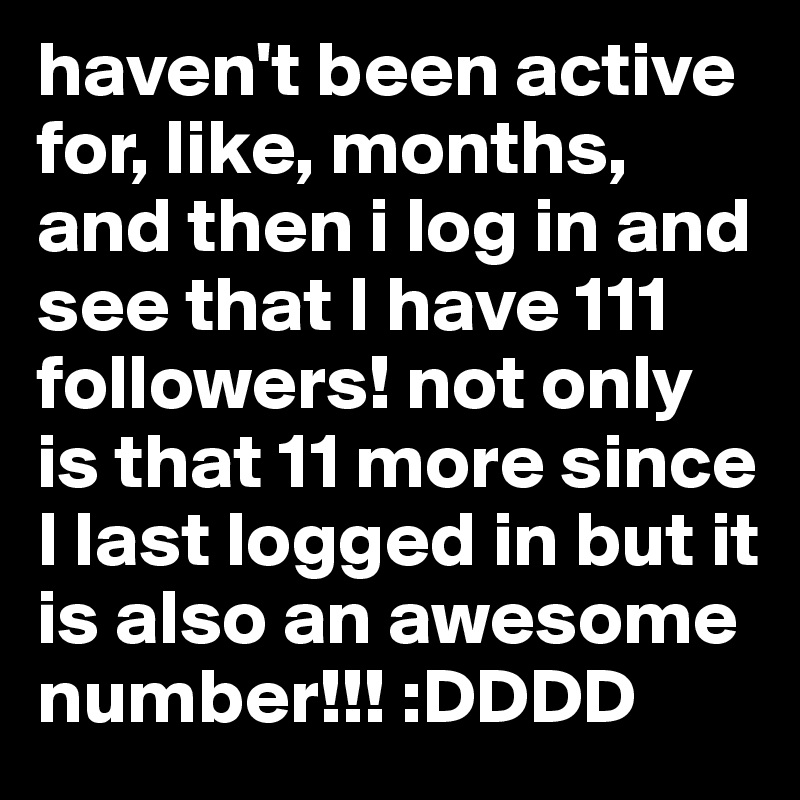 haven't been active for, like, months, and then i log in and see that I have 111 followers! not only is that 11 more since I last logged in but it is also an awesome number!!! :DDDD
