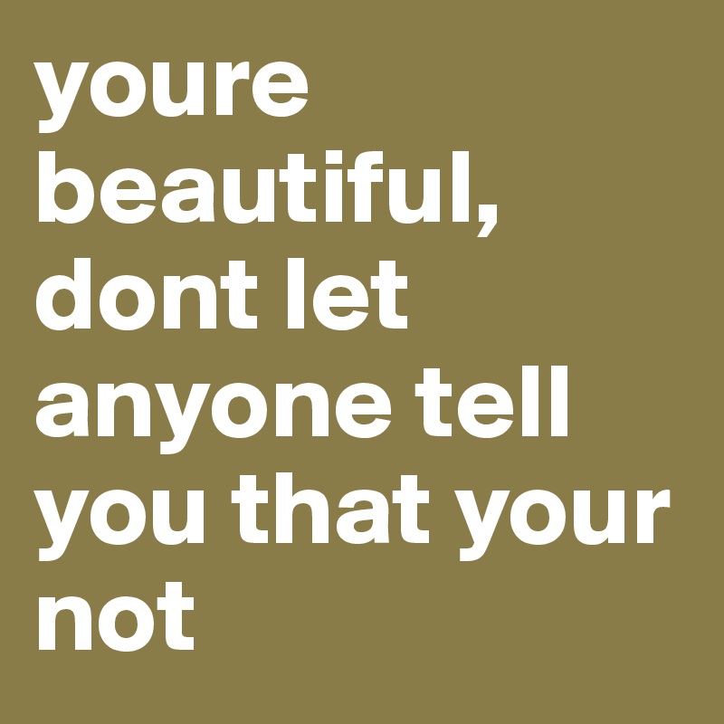 youre beautiful, dont let anyone tell you that your not