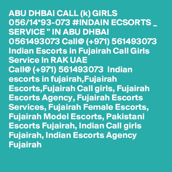 ABU DHBAI CALL (k) GIRLS 056/14*93-073 #INDAIN ECSORTS _ SERVICE " IN ABU DHBAI 0561493073 Call@ (+971) 561493073  Indian Escorts in Fujairah Call Girls Service In RAK UAE
Call@ (+971) 561493073  Indian escorts in fujairah,Fujairah Escorts,Fujairah Call girls, Fujairah Escorts Agency, Fujairah Escorts Services, Fujairah Female Escorts, Fujairah Model Escorts, Pakistani Escorts Fujairah, Indian Call girls Fujairah, Indian Escorts Agency Fujairah