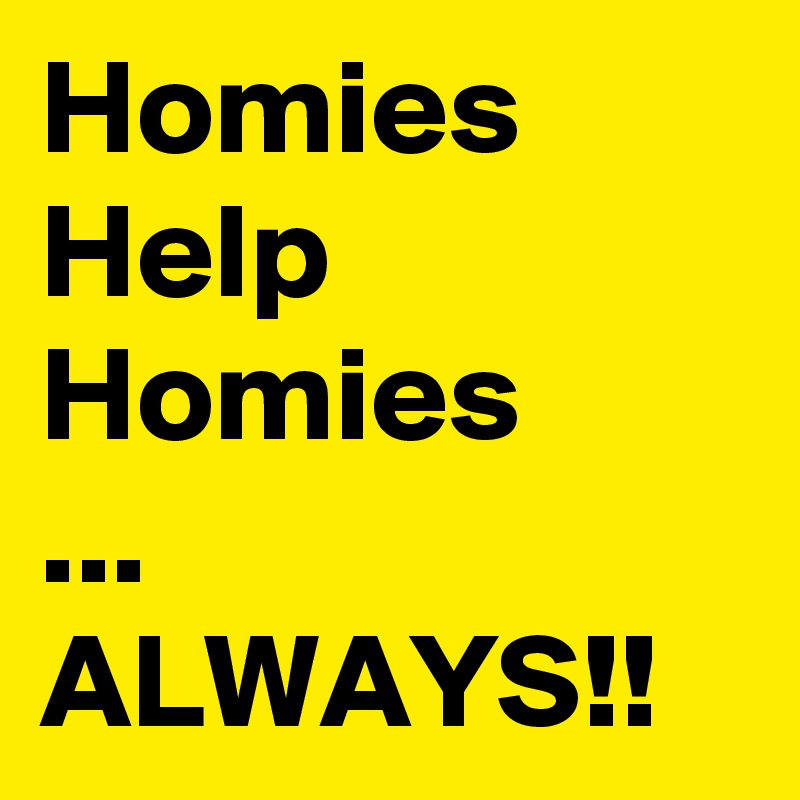 Homies
Help
Homies
...
ALWAYS!!