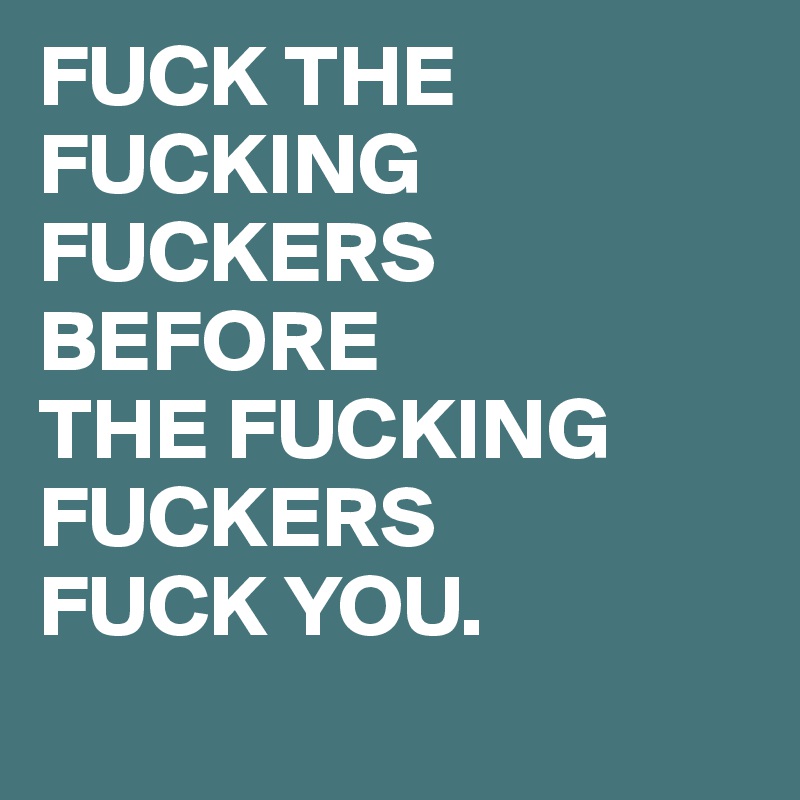 FUCK THE FUCKING FUCKERS BEFORE 
THE FUCKING FUCKERS
FUCK YOU.
