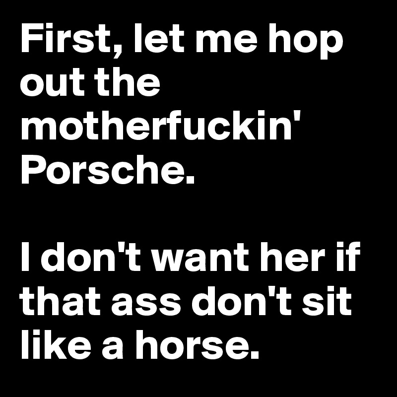 First, let me hop out the motherfuckin' Porsche.

I don't want her if that ass don't sit like a horse.