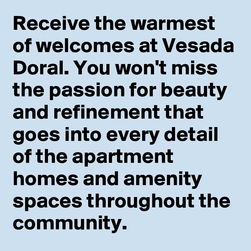 Receive the warmest of welcomes at Vesada Doral. You won't miss the passion for beauty and refinement that goes into every detail of the apartment homes and amenity spaces throughout the community.