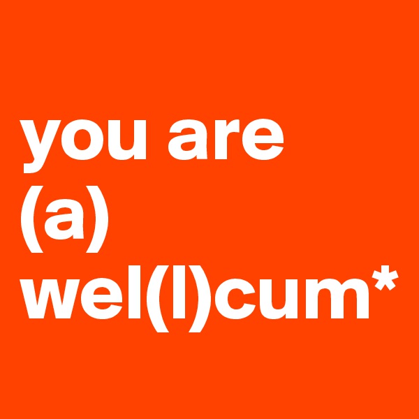 
you are
(a)
wel(l)cum*