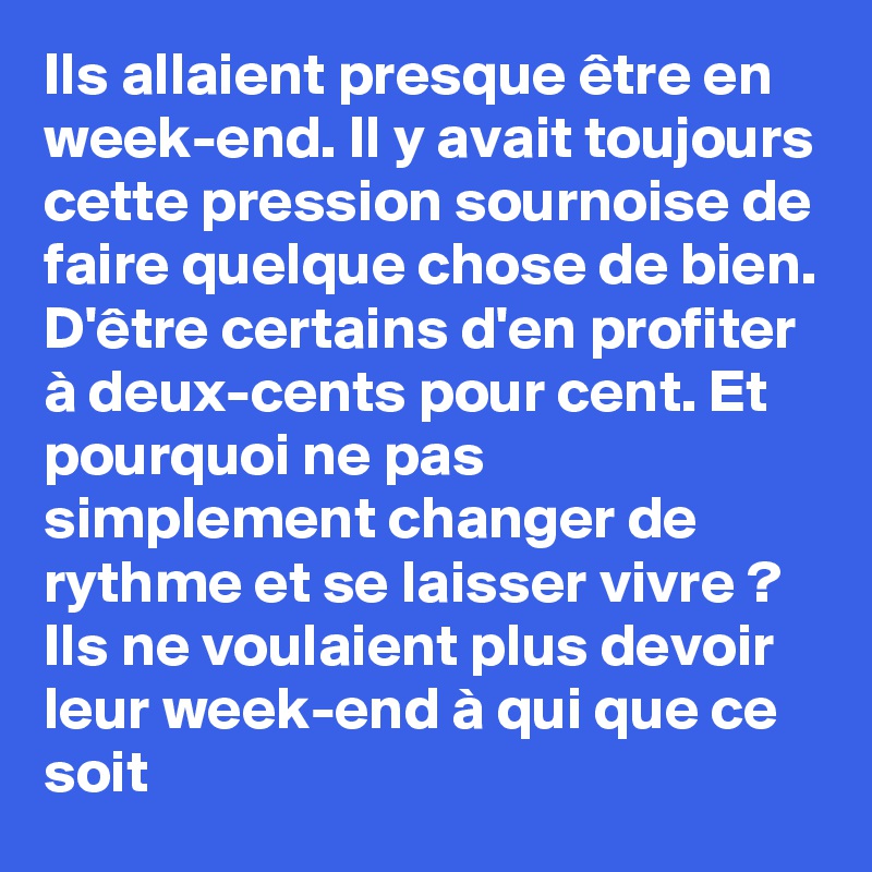 Ils allaient presque être en week-end. Il y avait toujours cette pression sournoise de faire quelque chose de bien. D'être certains d'en profiter à deux-cents pour cent. Et pourquoi ne pas simplement changer de rythme et se laisser vivre ? Ils ne voulaient plus devoir leur week-end à qui que ce soit