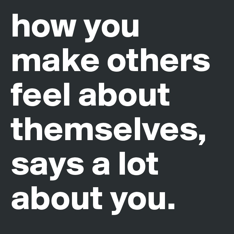 how you make others feel about themselves, says a lot about you.