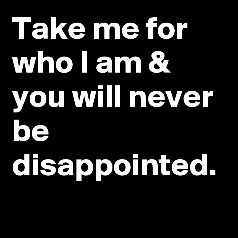 Take me for who I am & you will never be disappointed.