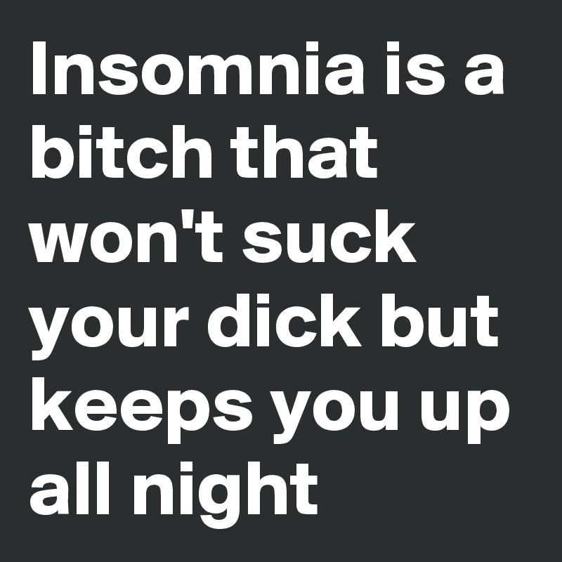 Insomnia is a bitch that won't suck your dick but keeps you up all night 