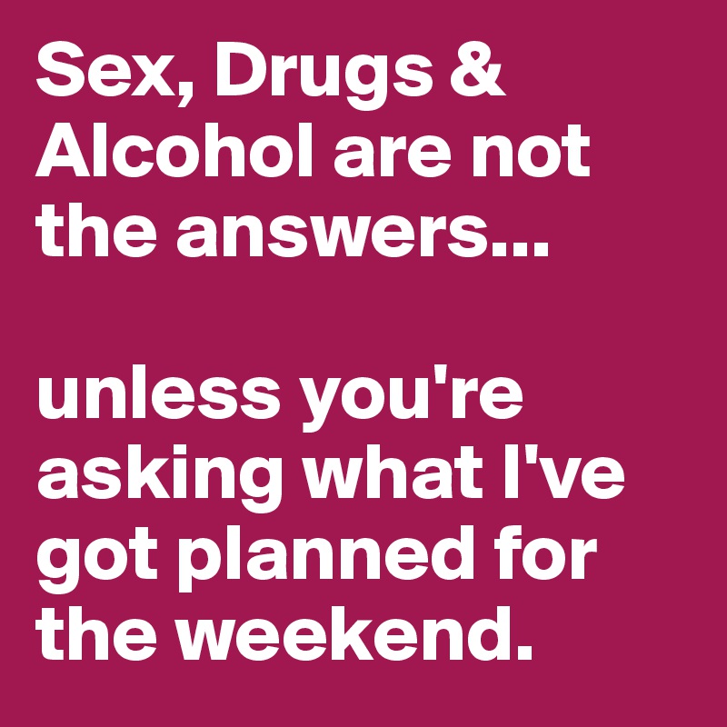 Sex, Drugs & Alcohol are not the answers... 

unless you're asking what I've got planned for the weekend.