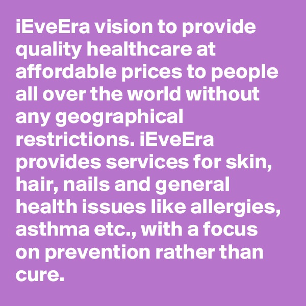 iEveEra vision to provide quality healthcare at affordable prices to people all over the world without any geographical restrictions. iEveEra provides services for skin, hair, nails and general health issues like allergies, asthma etc., with a focus on prevention rather than cure. 