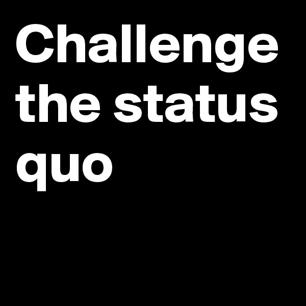 Challenge the status quo