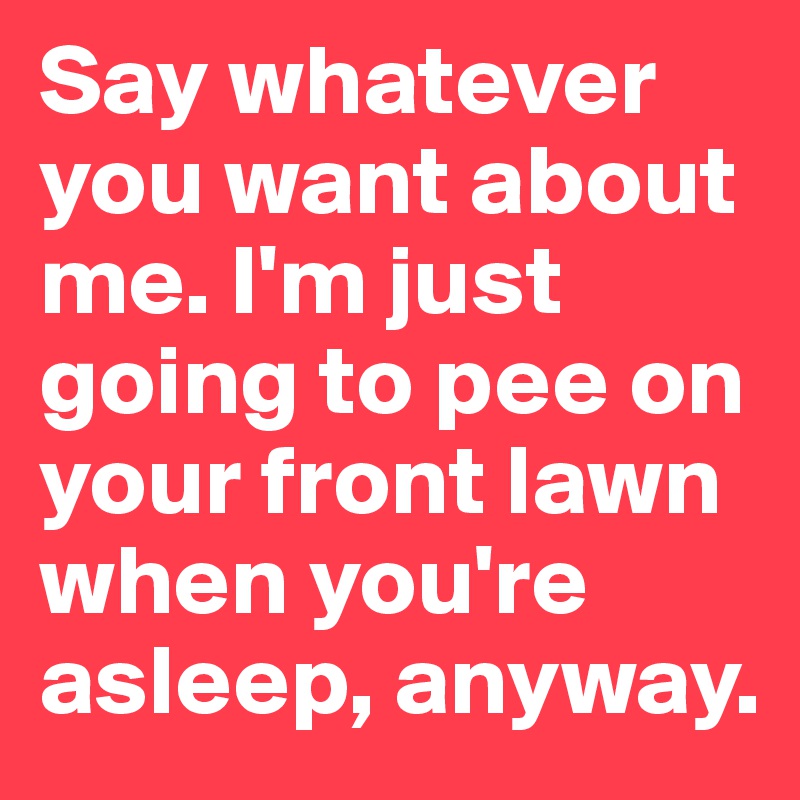 Say whatever you want about me. I'm just going to pee on your front lawn when you're asleep, anyway. 