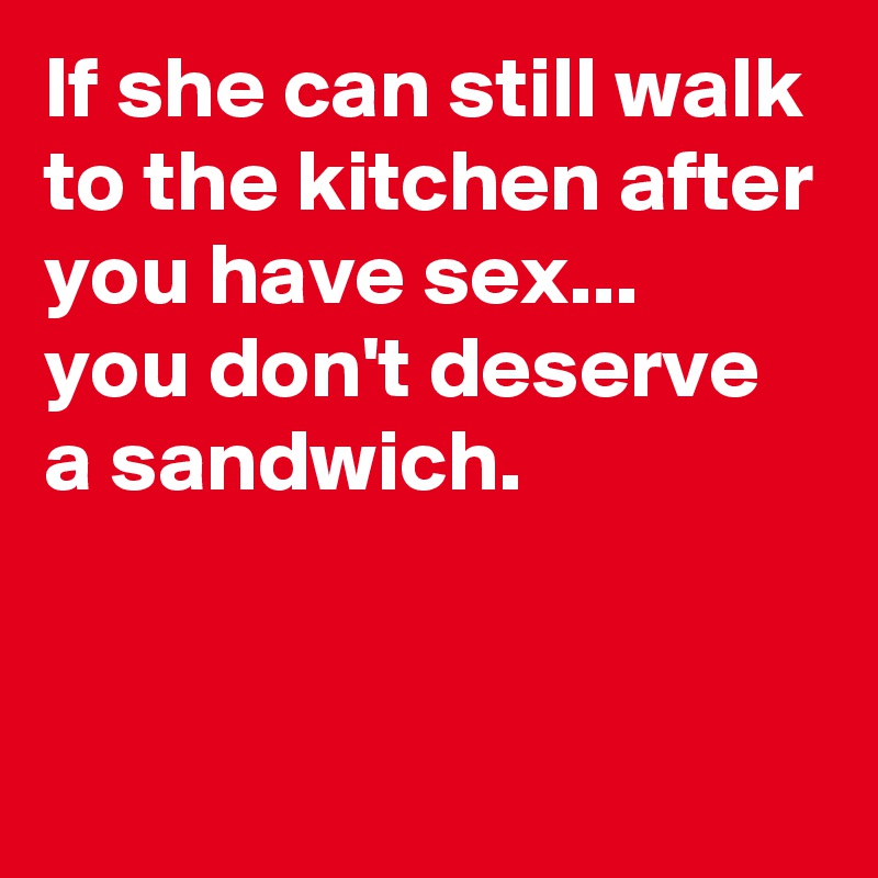 If she can still walk to the kitchen after you have sex...
you don't deserve a sandwich.


