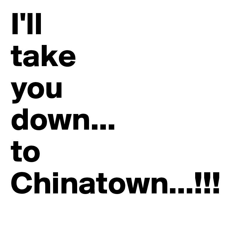 I'll 
take
you
down...
to
Chinatown...!!!