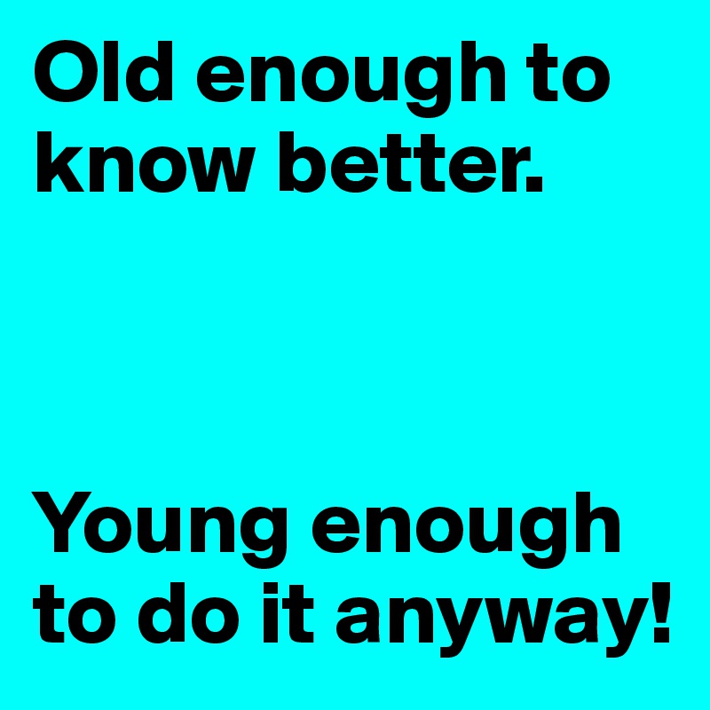 Old enough to know better.



Young enough to do it anyway!