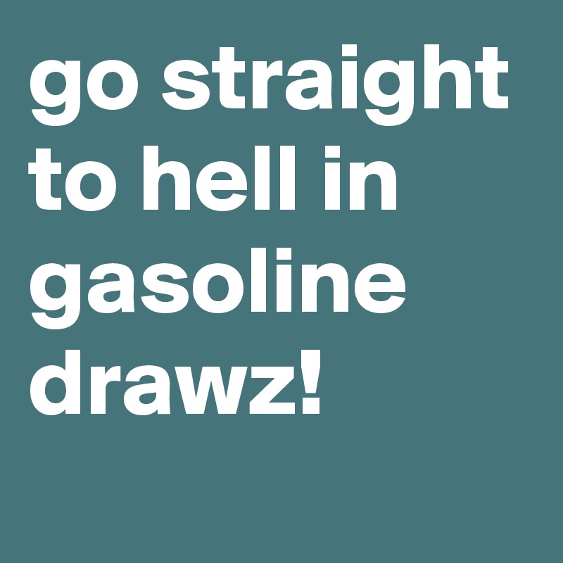 go straight to hell in gasoline drawz!