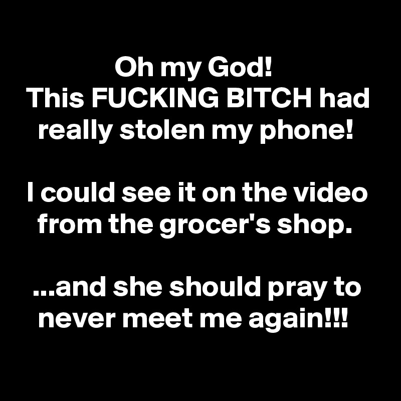 
                Oh my God!
 This FUCKING BITCH had
   really stolen my phone!

 I could see it on the video
   from the grocer's shop.

  ...and she should pray to
   never meet me again!!!
