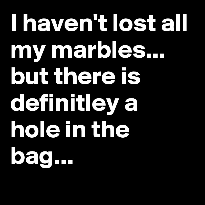 I haven't lost all my marbles...     but there is definitley a hole in the bag...