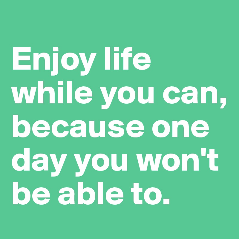 Enjoy life while you can, because one day you won't be able to. - Post ...