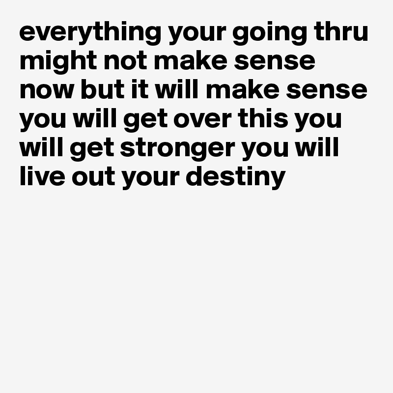 everything your going thru might not make sense now but it will make sense you will get over this you will get stronger you will live out your destiny





