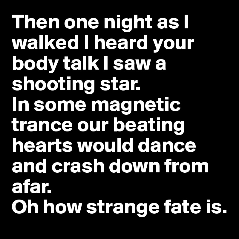 Then one night as I walked I heard your body talk I saw a shooting star.  
In some magnetic trance our beating hearts would dance and crash down from afar. 
Oh how strange fate is. 