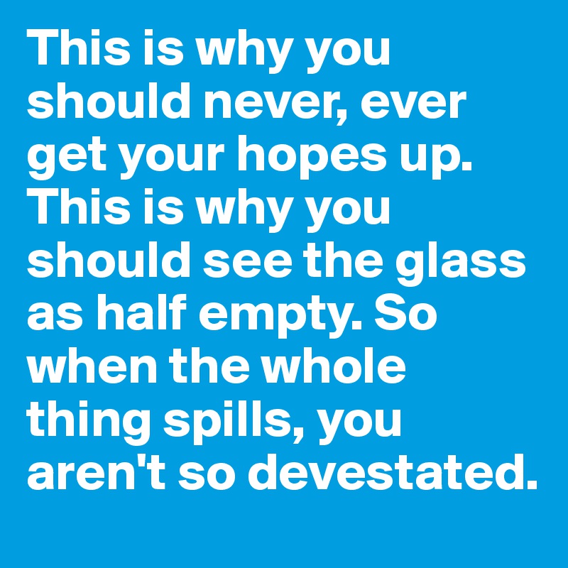 This is why you should never, ever get your hopes up. This is why you should see the glass as half empty. So when the whole thing spills, you aren't so devestated.