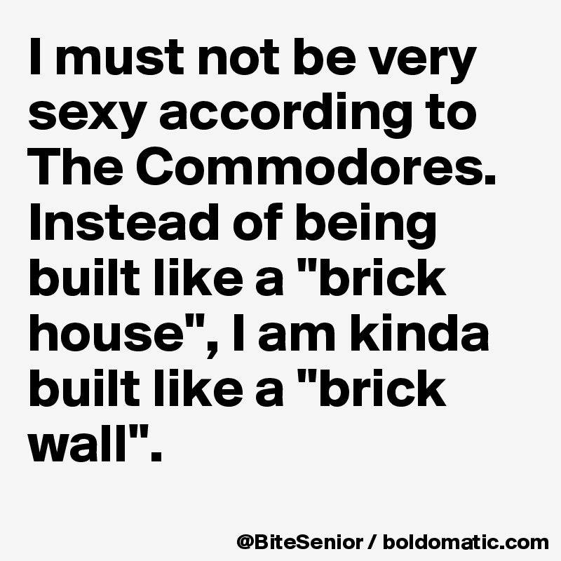 I must not be very sexy according to The Commodores. 
Instead of being built like a "brick house", I am kinda built like a "brick wall". 
