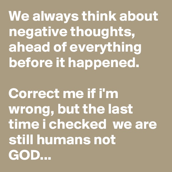 We always think about negative thoughts,
ahead of everything before it happened. 

Correct me if i'm wrong, but the last time i checked  we are still humans not GOD...