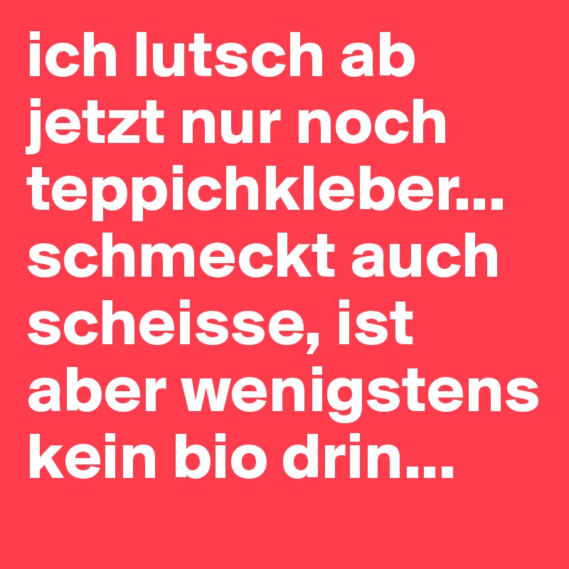 ich lutsch ab jetzt nur noch teppichkleber... schmeckt auch scheisse, ist aber wenigstens kein bio drin... 