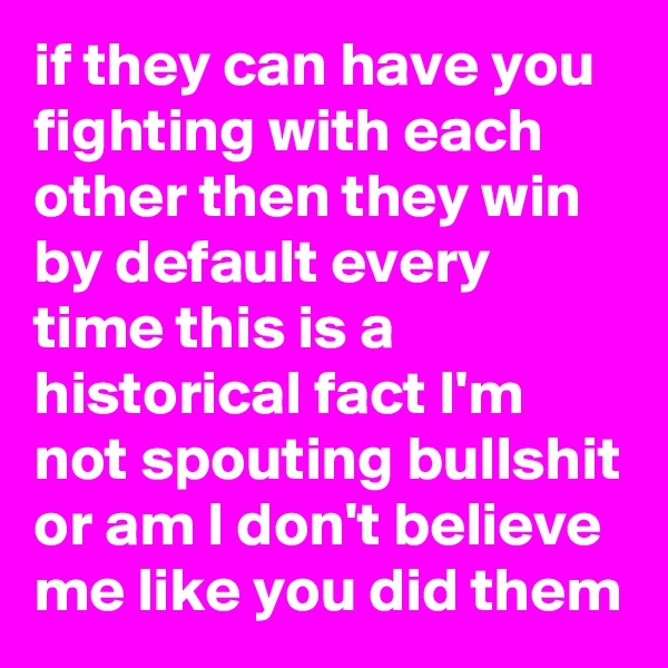 if they can have you fighting with each other then they win by default every time this is a historical fact I'm not spouting bullshit or am I don't believe me like you did them