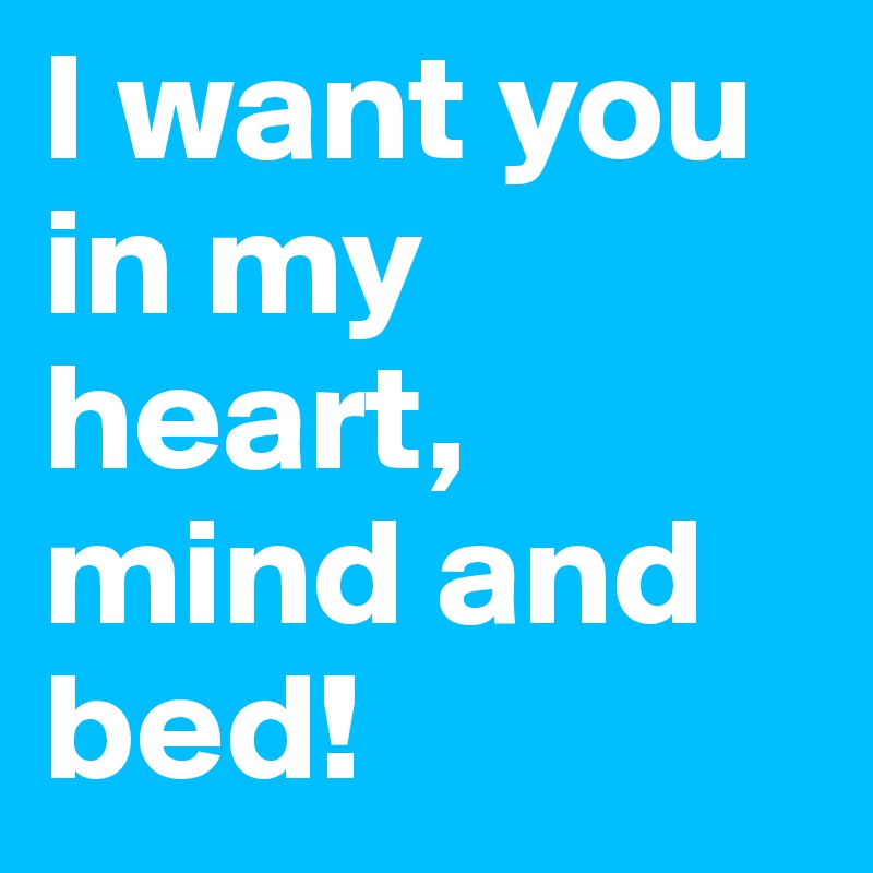 I want you in my heart, mind and bed! 