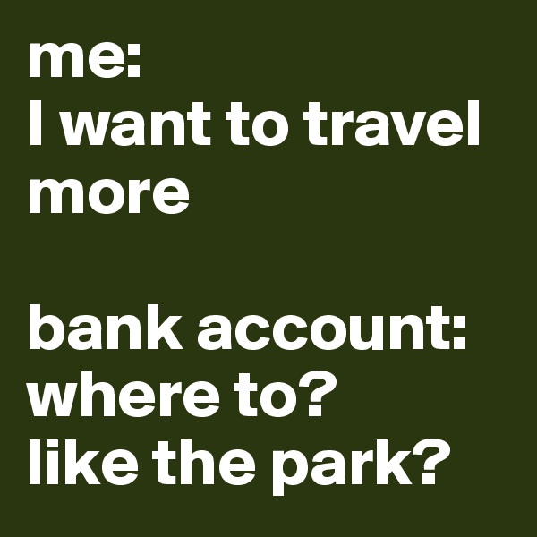 me: 
I want to travel more 

bank account: where to? 
like the park?