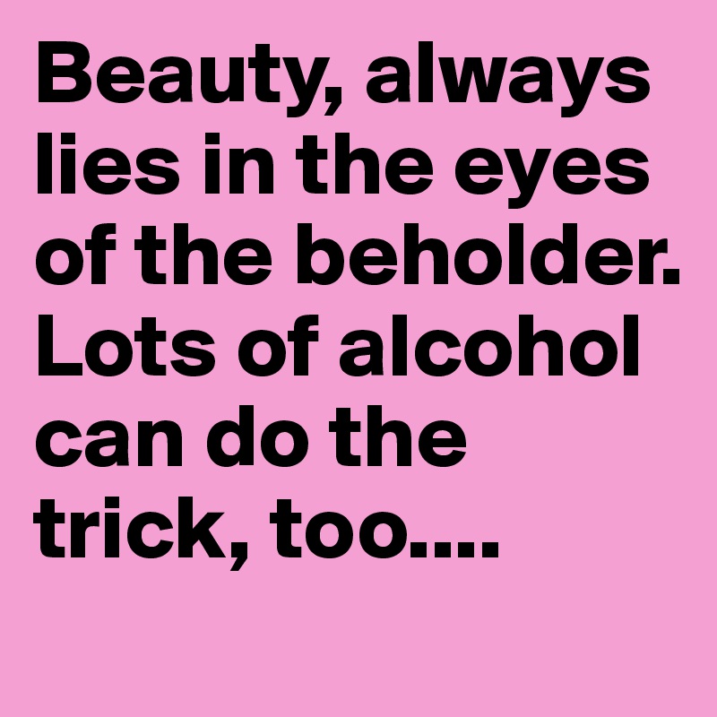 Beauty, always lies in the eyes of the beholder. Lots of alcohol can do the trick, too....