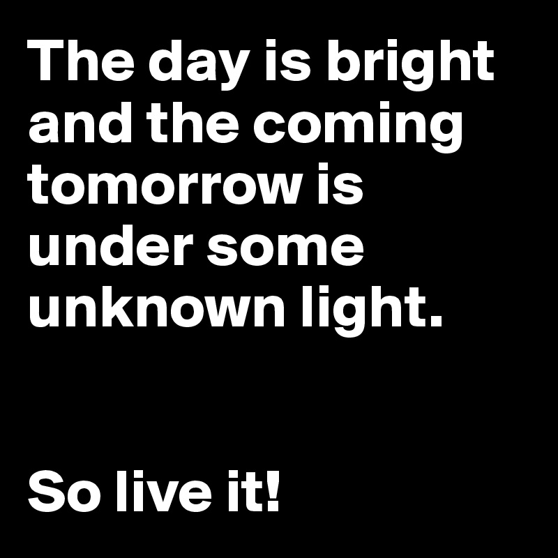 The day is bright and the coming tomorrow is under some unknown light.


So live it!