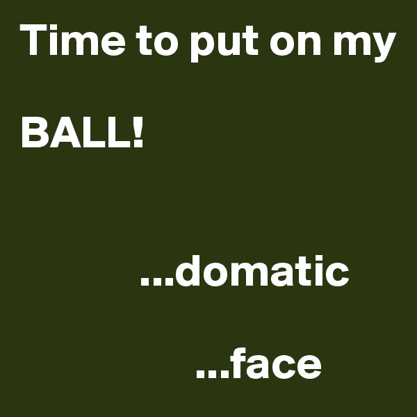 Time to put on my 

BALL!


             ...domatic
                                     
                   ...face