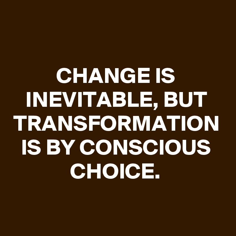 CHANGE IS INEVITABLE, BUT TRANSFORMATION IS BY CONSCIOUS CHOICE.
