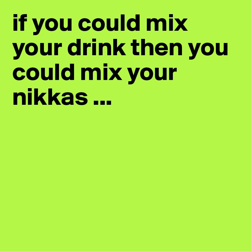 if you could mix your drink then you could mix your nikkas ... 




